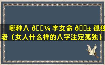 哪种八 🐼 字女命 🐱 孤独终老（女人什么样的八字注定孤独）